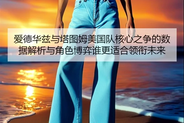 爱德华兹与塔图姆美国队核心之争的数据解析与角色博弈谁更适合领衔未来 - kaiyun