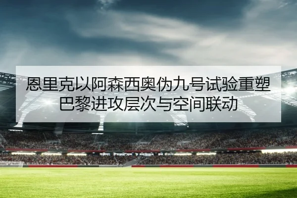 恩里克以阿森西奥伪九号试验重塑巴黎进攻层次与空间联动（kaiyun）