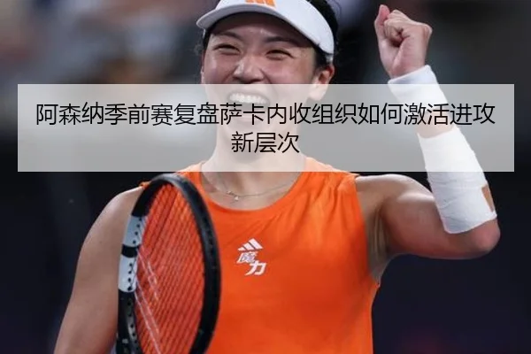 阿森纳季前赛复盘萨卡内收组织如何激活进攻新层次
